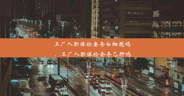 工厂入职体检要查白细胞吗、工厂入职体检会查乙肝吗