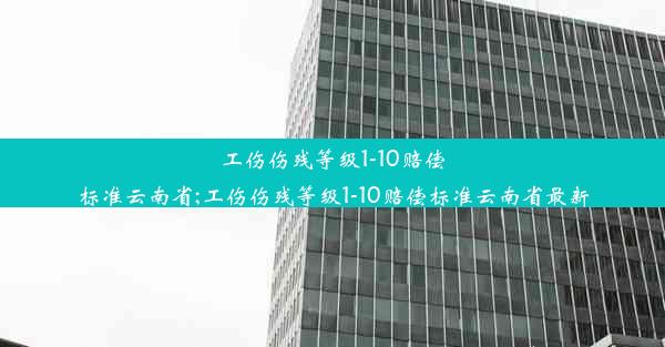 工伤伤残等级1-10赔偿标准云南省;工伤伤残等级1-10赔偿标准云南省最新