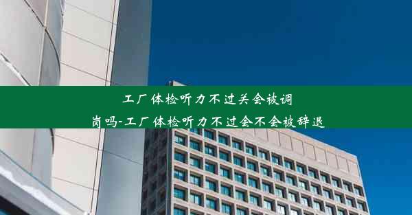 工厂体检听力不过关会被调岗吗-工厂体检听力不过会不会被辞退