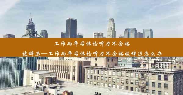 工作两年后体检听力不合格被辞退—工作两年后体检听力不合格被辞退怎么办