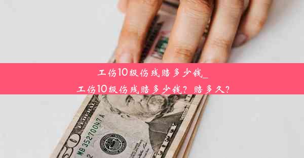 工伤10级伤残赔多少钱_工伤10级伤残赔多少钱？赔多久？