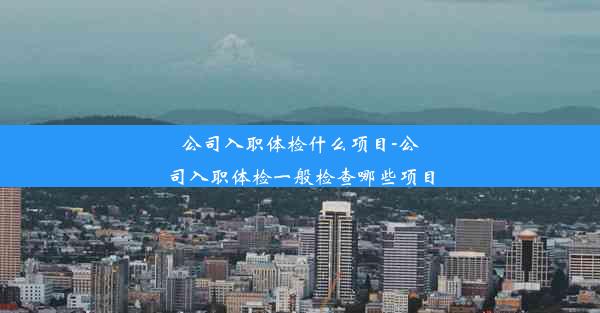 公司入职体检什么项目-公司入职体检一般检查哪些项目