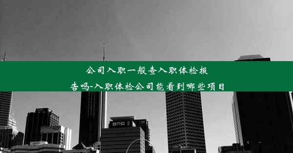 公司入职一般查入职体检报告吗-入职体检公司能看到哪些项目