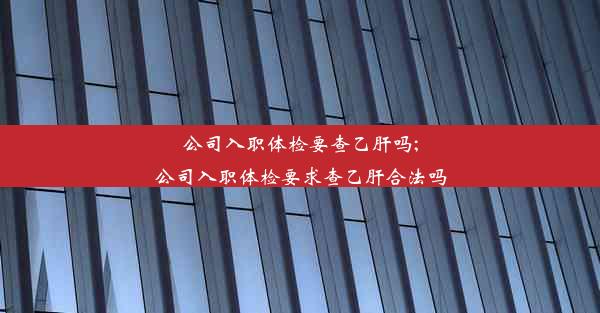 公司入职体检要查乙肝吗;公司入职体检要求查乙肝合法吗