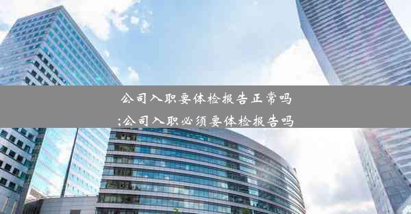 公司入职要体检报告正常吗;公司入职必须要体检报告吗