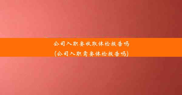 公司入职要收取体检报告吗(公司入职需要体检报告吗)