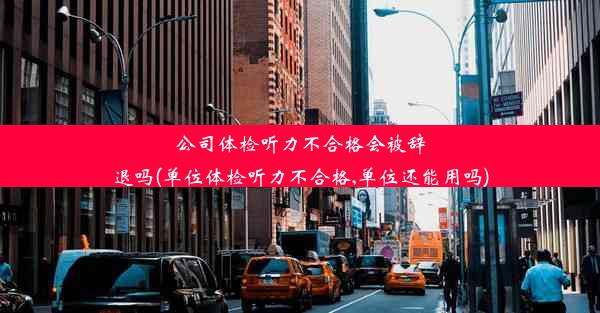 公司体检听力不合格会被辞退吗(单位体检听力不合格,单位还能用吗)