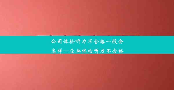 公司体检听力不合格一般会怎样—企业体检听力不合格