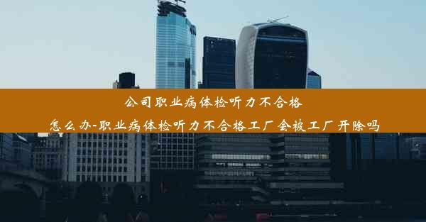 <b>公司职业病体检听力不合格怎么办-职业病体检听力不合格工厂会被工厂开除吗</b>