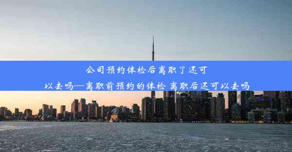 公司预约体检后离职了还可以去吗—离职前预约的体检 离职后还可以去吗