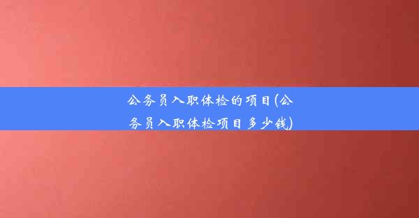 公务员入职体检的项目(公务员入职体检项目多少钱)