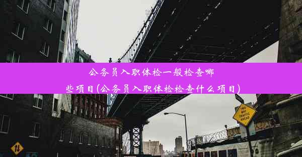 公务员入职体检一般检查哪些项目(公务员入职体检检查什么项目)