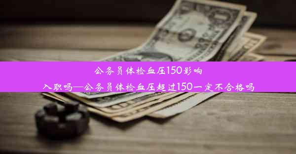 公务员体检血压150影响入职吗—公务员体检血压超过150一定不合格吗