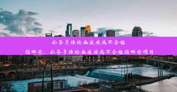 公务员体检血液疾病不合格指哪些、公务员体检血液疾病不合格指哪些项目