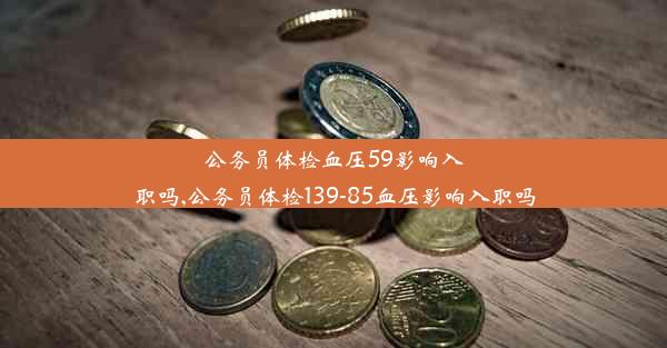 公务员体检血压59影响入职吗,公务员体检139-85血压影响入职吗