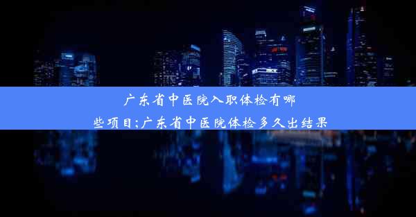 广东省中医院入职体检有哪些项目;广东省中医院体检多久出结果