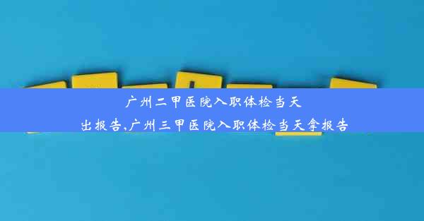 广州二甲医院入职体检当天出报告,广州三甲医院入职体检当天拿报告