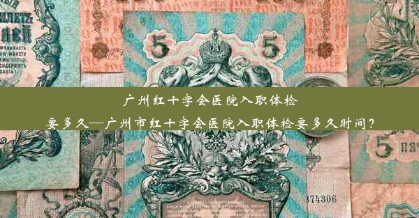 广州红十字会医院入职体检要多久—广州市红十字会医院入职体检要多久时间？