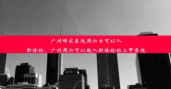 广州哪家医院周六日可以入职体检、广州周六可以做入职体检的三甲医院