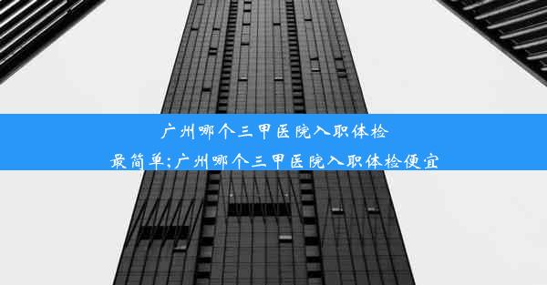 广州哪个三甲医院入职体检最简单;广州哪个三甲医院入职体检便宜