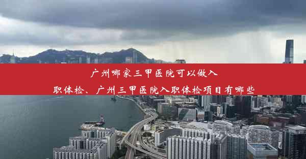 广州哪家三甲医院可以做入职体检、广州三甲医院入职体检项目有哪些