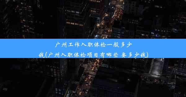 广州工作入职体检一般多少钱(广州入职体检项目有哪些 要多少钱)