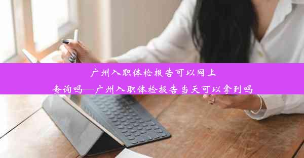 广州入职体检报告可以网上查询吗—广州入职体检报告当天可以拿到吗