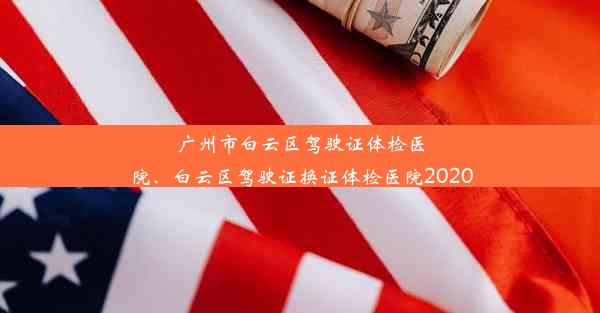 广州市白云区驾驶证体检医院、白云区驾驶证换证体检医院2020