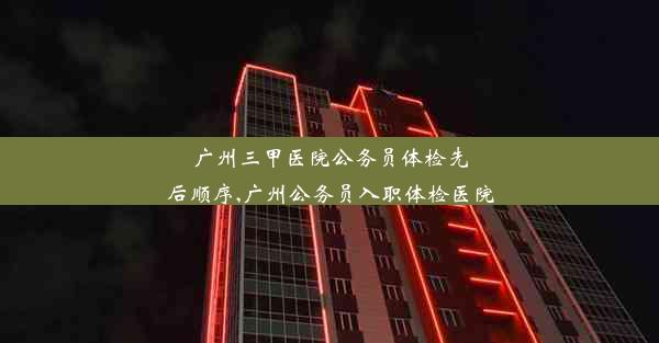 广州三甲医院公务员体检先后顺序,广州公务员入职体检医院