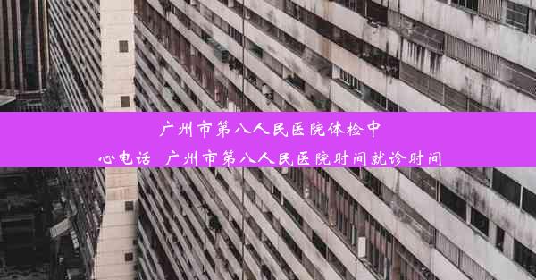 广州市第八人民医院体检中心电话_广州市第八人民医院时间就诊时间