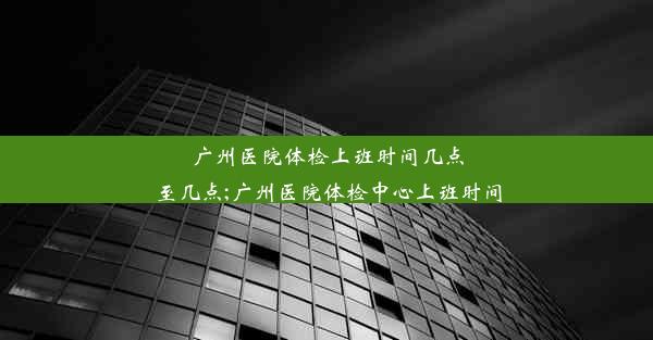 广州医院体检上班时间几点至几点;广州医院体检中心上班时间