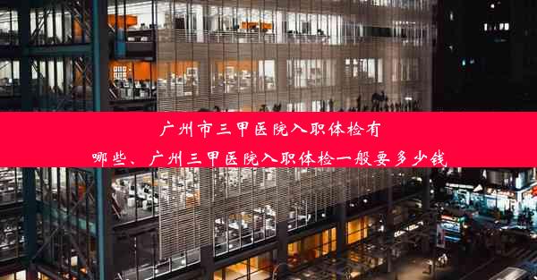 广州市三甲医院入职体检有哪些、广州三甲医院入职体检一般要多少钱