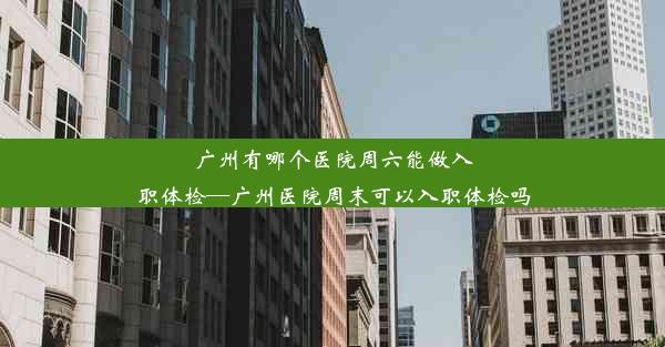 广州有哪个医院周六能做入职体检—广州医院周末可以入职体检吗