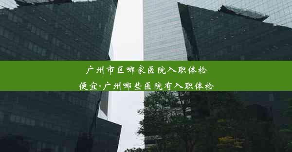 <b>广州市区哪家医院入职体检便宜-广州哪些医院有入职体检</b>