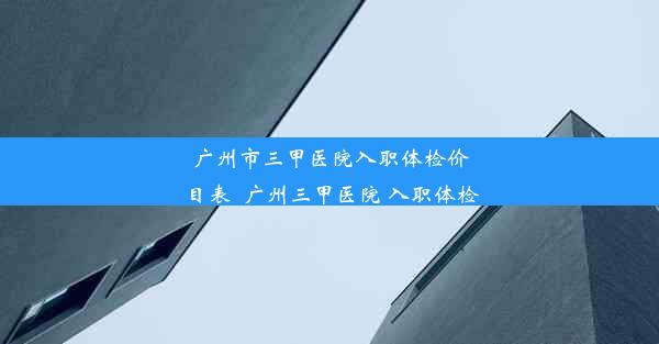 广州市三甲医院入职体检价目表_广州三甲医院 入职体检