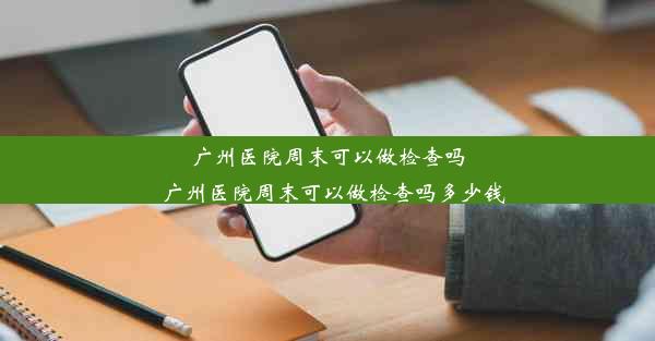 广州医院周末可以做检查吗_广州医院周末可以做检查吗多少钱