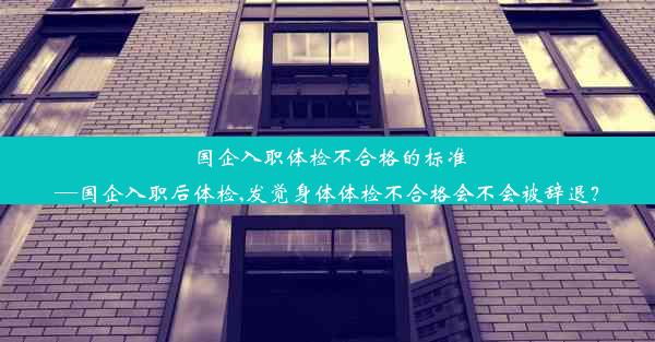 国企入职体检不合格的标准—国企入职后体检,发觉身体体检不合格会不会被辞退？