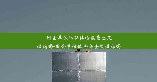 <b>国企单位入职体检能查出艾滋病吗-国企单位体检会查艾滋病吗</b>