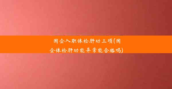 国企入职体检肝功三项(国企体检肝功能异常能合格吗)