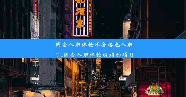 国企入职体检不合格也入职了,国企入职体检被拒的项目