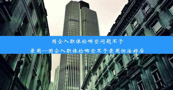 <b>国企入职体检哪些问题不予录用—国企入职体检哪些不予录用但治好后</b>