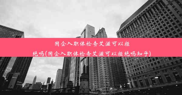 国企入职体检查艾滋可以拒绝吗(国企入职体检查艾滋可以拒绝吗知乎)