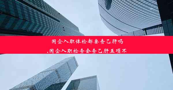 国企入职体检都要查乙肝吗,国企入职检查会查乙肝五项不