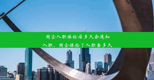 国企入职体检后多久会通知入职、国企体检了入职要多久