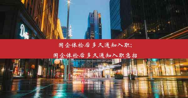 国企体检后多久通知入职;国企体检后多久通知入职急招