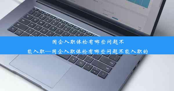 国企入职体检有哪些问题不能入职—国企入职体检有哪些问题不能入职的