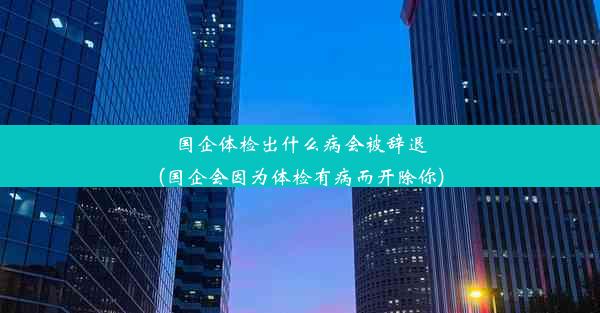 国企体检出什么病会被辞退(国企会因为体检有病而开除你)