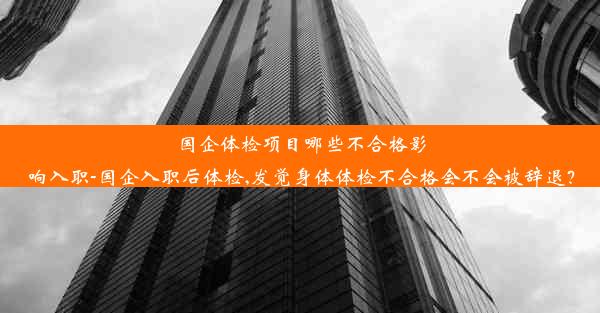 国企体检项目哪些不合格影响入职-国企入职后体检,发觉身体体检不合格会不会被辞退？