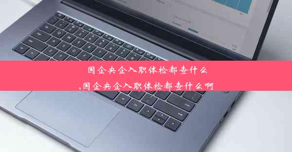 国企央企入职体检都查什么,国企央企入职体检都查什么啊