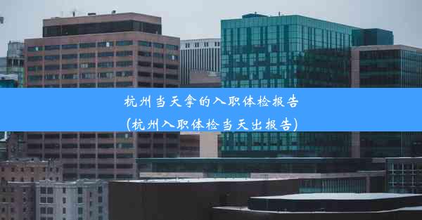 杭州当天拿的入职体检报告(杭州入职体检当天出报告)